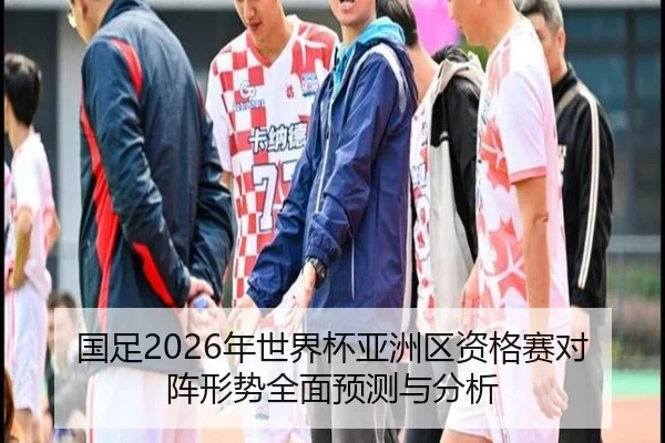 国足2026年世界杯亚洲区资格赛对阵形势全面预测与分析